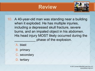 Review
10. A 40-year-old man was standing near a building
when it exploded. He has multiple injuries,
including a depressed skull fracture, severe
burns, and an impaled object in his abdomen.
His head injury MOST likely occurred during the
___________ phase of the explosion.
A. blast
B. primary
C. secondary
D. tertiary
 