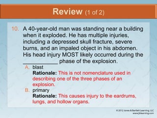 Review (1 of 2)
10. A 40-year-old man was standing near a building
when it exploded. He has multiple injuries,
including a depressed skull fracture, severe
burns, and an impaled object in his abdomen.
His head injury MOST likely occurred during the
___________ phase of the explosion.
A. blast
Rationale: This is not nomenclature used in
describing one of the three phases of an
explosion.
B. primary
Rationale: This causes injury to the eardrums,
lungs, and hollow organs.
 