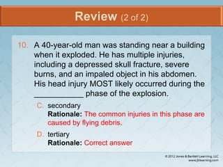 Review (2 of 2)
10. A 40-year-old man was standing near a building
when it exploded. He has multiple injuries,
including a depressed skull fracture, severe
burns, and an impaled object in his abdomen.
His head injury MOST likely occurred during the
___________ phase of the explosion.
C. secondary
Rationale: The common injuries in this phase are
caused by flying debris.
D. tertiary
Rationale: Correct answer
 