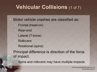 Vehicular Collisions (1 of 7)
• Motor vehicle crashes are classified as:
– Frontal (head-on)
– Rear-end
– Lateral (T-bone)
– Rollovers
– Rotational (spins)
• Principal difference is direction of the force
of impact.
– Spins and rollovers may have multiple impacts.
 