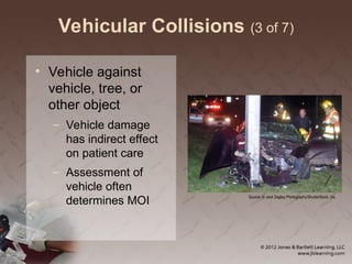 Vehicular Collisions (3 of 7)
• Vehicle against
vehicle, tree, or
other object
– Vehicle damage
has indirect effect
on patient care
– Assessment of
vehicle often
determines MOI
Source: © Jack Dagley Photography/ShutterStock, Inc.
 