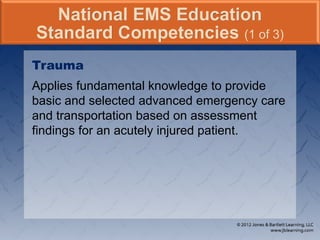 Trauma
Applies fundamental knowledge to provide
basic and selected advanced emergency care
and transportation based on assessment
findings for an acutely injured patient.
National EMS Education
Standard Competencies (1 of 3)
 