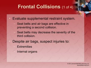 Frontal Collisions (1 of 4)
• Evaluate supplemental restraint system.
– Seat belts and air bags are effective in
preventing a second collision.
– Seat belts may decrease the severity of the
third collision.
• Despite air bags, suspect injuries to:
– Extremities
– Internal organs
 