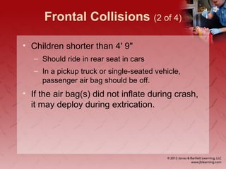 Frontal Collisions (2 of 4)
• Children shorter than 4' 9"
– Should ride in rear seat in cars
– In a pickup truck or single-seated vehicle,
passenger air bag should be off.
• If the air bag(s) did not inflate during crash,
it may deploy during extrication.
 
