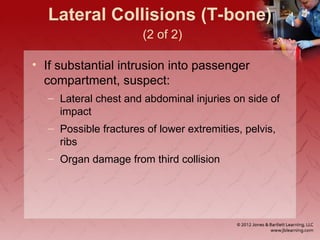Lateral Collisions (T-bone)
(2 of 2)
• If substantial intrusion into passenger
compartment, suspect:
– Lateral chest and abdominal injuries on side of
impact
– Possible fractures of lower extremities, pelvis,
ribs
– Organ damage from third collision
 