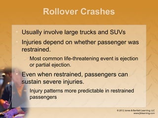 Rollover Crashes
• Usually involve large trucks and SUVs
• Injuries depend on whether passenger was
restrained.
– Most common life-threatening event is ejection
or partial ejection.
• Even when restrained, passengers can
sustain severe injuries.
– Injury patterns more predictable in restrained
passengers
 