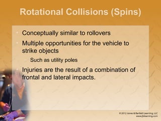 Rotational Collisions (Spins)
• Conceptually similar to rollovers
• Multiple opportunities for the vehicle to
strike objects
– Such as utility poles
• Injuries are the result of a combination of
frontal and lateral impacts.
 