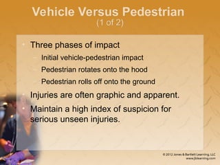 Vehicle Versus Pedestrian
(1 of 2)
• Three phases of impact
– Initial vehicle-pedestrian impact
– Pedestrian rotates onto the hood
– Pedestrian rolls off onto the ground
• Injuries are often graphic and apparent.
• Maintain a high index of suspicion for
serious unseen injuries.
 
