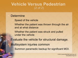 Vehicle Versus Pedestrian
(2 of 2)
• Determine
– Speed of the vehicle
– Whether the patient was thrown through the air
and at what distance
– Whether the patient was struck and pulled
under the vehicle
• Evaluate the vehicle for structural damage.
• Multisystem injuries common
– Summon paramedic backup for significant MOI.
 