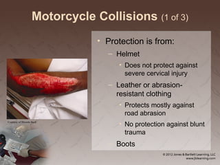 Motorcycle Collisions (1 of 3)
• Protection is from:
– Helmet
• Does not protect against
severe cervical injury
– Leather or abrasion-
resistant clothing
• Protects mostly against
road abrasion
• No protection against blunt
trauma
– Boots
Courtesy of Rhonda Beck
 