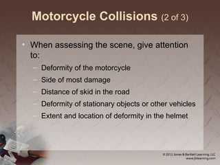 Motorcycle Collisions (2 of 3)
• When assessing the scene, give attention
to:
– Deformity of the motorcycle
– Side of most damage
– Distance of skid in the road
– Deformity of stationary objects or other vehicles
– Extent and location of deformity in the helmet
 