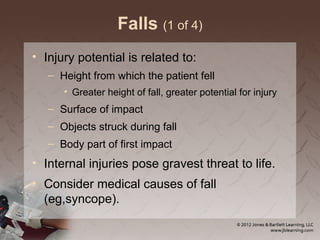 Falls (1 of 4)
• Injury potential is related to:
– Height from which the patient fell
• Greater height of fall, greater potential for injury
– Surface of impact
– Objects struck during fall
– Body part of first impact
• Internal injuries pose gravest threat to life.
• Consider medical causes of fall
(eg,syncope).
 