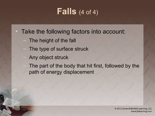 Falls (4 of 4)
• Take the following factors into account:
– The height of the fall
– The type of surface struck
– Any object struck
– The part of the body that hit first, followed by the
path of energy displacement
 