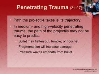 Penetrating Trauma (3 of 7)
• Path the projectile takes is its trajectory.
• In medium- and high-velocity penetrating
trauma, the path of the projectile may not be
easy to predict.
– Bullet may flatten out, tumble, or ricochet.
– Fragmentation will increase damage.
– Pressure waves emanate from bullet.
 