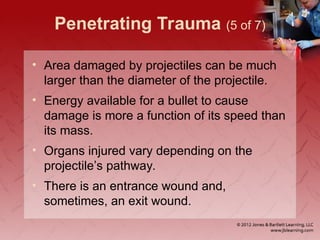 Penetrating Trauma (5 of 7)
• Area damaged by projectiles can be much
larger than the diameter of the projectile.
• Energy available for a bullet to cause
damage is more a function of its speed than
its mass.
• Organs injured vary depending on the
projectile’s pathway.
• There is an entrance wound and,
sometimes, an exit wound.
 