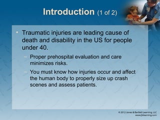 Introduction (1 of 2)
• Traumatic injuries are leading cause of
death and disability in the US for people
under 40.
– Proper prehospital evaluation and care
minimizes risks.
– You must know how injuries occur and affect
the human body to properly size up crash
scenes and assess patients.
 