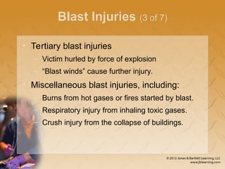 Blast Injuries (3 of 7)
• Tertiary blast injuries
– Victim hurled by force of explosion
– “Blast winds” cause further injury.
• Miscellaneous blast injuries, including:
– Burns from hot gases or fires started by blast.
– Respiratory injury from inhaling toxic gases.
– Crush injury from the collapse of buildings.
 