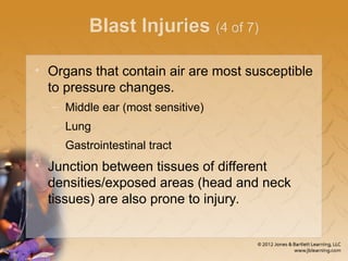 Blast Injuries (4 of 7)
• Organs that contain air are most susceptible
to pressure changes.
– Middle ear (most sensitive)
– Lung
– Gastrointestinal tract
• Junction between tissues of different
densities/exposed areas (head and neck
tissues) are also prone to injury.
 