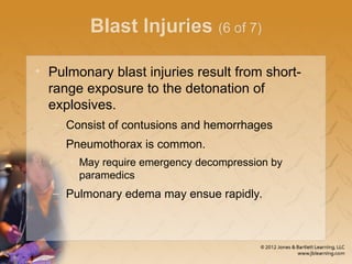 Blast Injuries (6 of 7)
• Pulmonary blast injuries result from short-
range exposure to the detonation of
explosives.
– Consist of contusions and hemorrhages
– Pneumothorax is common.
• May require emergency decompression by
paramedics
– Pulmonary edema may ensue rapidly.
 