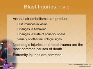 Blast Injuries (7 of 7)
• Arterial air embolisms can produce:
– Disturbances in vision
– Changes in behavior
– Changes in state of consciousness
– Variety of other neurologic signs
• Neurologic injuries and head trauma are the
most common causes of death.
• Extremity injuries are common.
 