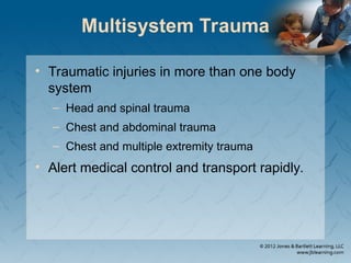 Multisystem Trauma
• Traumatic injuries in more than one body
system
– Head and spinal trauma
– Chest and abdominal trauma
– Chest and multiple extremity trauma
• Alert medical control and transport rapidly.
 