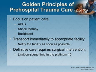 Golden Principles of
Prehospital Trauma Care (2 of 3)
• Focus on patient care
– ABCs
– Shock therapy
– Backboard
• Transport immediately to appropriate facility.
– Notify the facility as soon as possible.
• Definitive care requires surgical intervention.
– Limit on-scene time to the platinum 10.
 