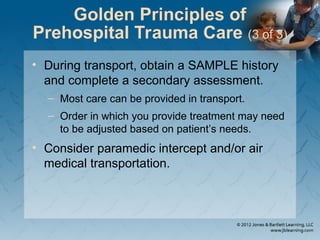 Golden Principles of
Prehospital Trauma Care (3 of 3)
• During transport, obtain a SAMPLE history
and complete a secondary assessment.
– Most care can be provided in transport.
– Order in which you provide treatment may need
to be adjusted based on patient’s needs.
• Consider paramedic intercept and/or air
medical transportation.
 
