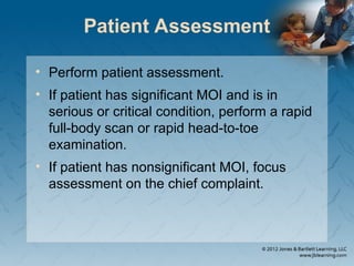 Patient Assessment
• Perform patient assessment.
• If patient has significant MOI and is in
serious or critical condition, perform a rapid
full-body scan or rapid head-to-toe
examination.
• If patient has nonsignificant MOI, focus
assessment on the chief complaint.
 