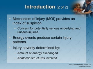 Introduction (2 of 2)
• Mechanism of injury (MOI) provides an
index of suspicion.
– Concern for potentially serious underlying and
unseen injuries.
• Energy events produce certain injury
patterns.
• Injury severity determined by:
– Amount of energy exchanged
– Anatomic structures involved
 