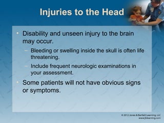 Injuries to the Head
• Disability and unseen injury to the brain
may occur.
– Bleeding or swelling inside the skull is often life
threatening.
– Include frequent neurologic examinations in
your assessment.
• Some patients will not have obvious signs
or symptoms.
 