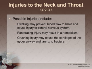 Injuries to the Neck and Throat
(2 of 2)
• Possible injuries include:
– Swelling may prevent blood flow to brain and
cause injury to central nervous system.
– Penetrating injury may result in air embolism.
– Crushing injury may cause the cartilages of the
upper airway and larynx to fracture.
 