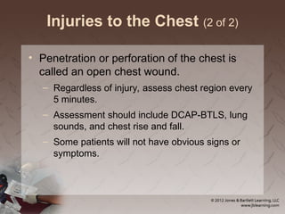 Injuries to the Chest (2 of 2)
• Penetration or perforation of the chest is
called an open chest wound.
– Regardless of injury, assess chest region every
5 minutes.
– Assessment should include DCAP-BTLS, lung
sounds, and chest rise and fall.
– Some patients will not have obvious signs or
symptoms.
 
