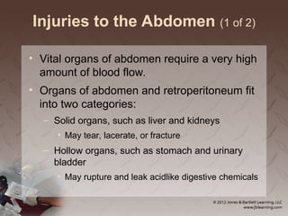 Injuries to the Abdomen (1 of 2)
• Vital organs of abdomen require a very high
amount of blood flow.
• Organs of abdomen and retroperitoneum fit
into two categories:
– Solid organs, such as liver and kidneys
• May tear, lacerate, or fracture
– Hollow organs, such as stomach and urinary
bladder
• May rupture and leak acidlike digestive chemicals
 