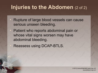 Injuries to the Abdomen (2 of 2)
• Rupture of large blood vessels can cause
serious unseen bleeding.
• Patient who reports abdominal pain or
whose vital signs worsen may have
abdominal bleeding.
• Reassess using DCAP-BTLS.
 