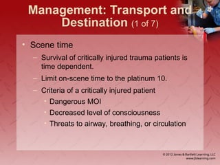 • Scene time
– Survival of critically injured trauma patients is
time dependent.
– Limit on-scene time to the platinum 10.
– Criteria of a critically injured patient
• Dangerous MOI
• Decreased level of consciousness
• Threats to airway, breathing, or circulation
Management: Transport and
Destination (1 of 7)
 
