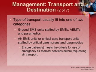 Management: Transport and
Destination (2 of 7)
• Type of transport usually fit into one of two
categories:
– Ground EMS units staffed by EMTs, AEMTs,
and paramedics
– Air EMS units or critical care transport units
staffed by critical care nurses and paramedics
• Ensure patient(s) meets the criteria for use of
emergency air medical services before requesting
air transport.
 