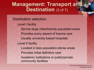 Management: Transport and
Destination (3 of 7)
• Destination selection
– Level I facility
• Serves large cities/heavily populated areas
• Provides every aspect of trauma care
• Usually university-based hospitals
– Level II facility
• Located in less population-dense areas
• Provides initial definitive care
• Academic institutions or public/private
community facilities
 