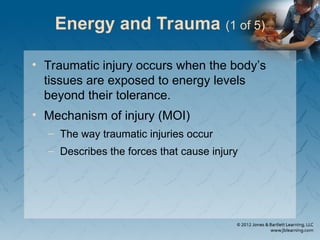 Energy and Trauma (1 of 5)
• Traumatic injury occurs when the body’s
tissues are exposed to energy levels
beyond their tolerance.
• Mechanism of injury (MOI)
– The way traumatic injuries occur
– Describes the forces that cause injury
 