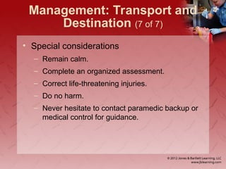 Management: Transport and
Destination (7 of 7)
• Special considerations
– Remain calm.
– Complete an organized assessment.
– Correct life-threatening injuries.
– Do no harm.
– Never hesitate to contact paramedic backup or
medical control for guidance.
 
