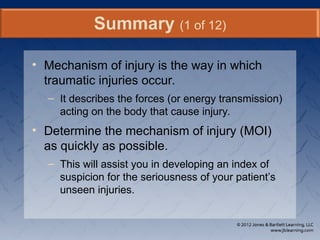 • Mechanism of injury is the way in which
traumatic injuries occur.
– It describes the forces (or energy transmission)
acting on the body that cause injury.
• Determine the mechanism of injury (MOI)
as quickly as possible.
– This will assist you in developing an index of
suspicion for the seriousness of your patient’s
unseen injuries.
Summary (1 of 12)
 