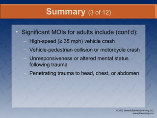 • Significant MOIs for adults include (cont’d):
– High-speed (≥ 35 mph) vehicle crash
– Vehicle-pedestrian collision or motorcycle crash
– Unresponsiveness or altered mental status
following trauma
– Penetrating trauma to head, chest, or abdomen
Summary (3 of 12)
 