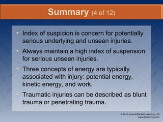 • Index of suspicion is concern for potentially
serious underlying and unseen injuries.
• Always maintain a high index of suspension
for serious unseen injuries.
• Three concepts of energy are typically
associated with injury: potential energy,
kinetic energy, and work.
• Traumatic injuries can be described as blunt
trauma or penetrating trauma.
Summary (4 of 12)
 