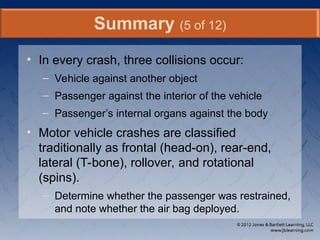 • In every crash, three collisions occur:
– Vehicle against another object
– Passenger against the interior of the vehicle
– Passenger’s internal organs against the body
• Motor vehicle crashes are classified
traditionally as frontal (head-on), rear-end,
lateral (T-bone), rollover, and rotational
(spins).
– Determine whether the passenger was restrained,
and note whether the air bag deployed.
Summary (5 of 12)
 