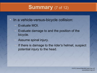 • In a vehicle-versus-bicycle collision:
– Evaluate MOI.
– Evaluate damage to and the position of the
bicycle.
– Assume spinal injury.
– If there is damage to the rider’s helmet, suspect
potential injury to the head.
Summary (7 of 12)
 