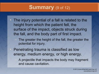 • The injury potential of a fall is related to the
height from which the patient fell, the
surface of the impact, objects struck during
the fall, and the body part of first impact.
– The greater the height of the fall, the greater the
potential for injury.
• Penetrating trauma is classified as low
energy, medium energy, or high energy.
– A projectile that impacts the body may fragment
and cause cavitation.
Summary (9 of 12)
 