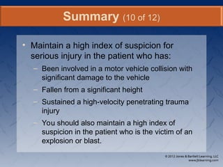 • Maintain a high index of suspicion for
serious injury in the patient who has:
– Been involved in a motor vehicle collision with
significant damage to the vehicle
– Fallen from a significant height
– Sustained a high-velocity penetrating trauma
injury
– You should also maintain a high index of
suspicion in the patient who is the victim of an
explosion or blast.
Summary (10 of 12)
 