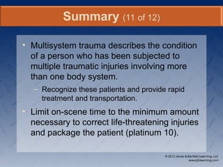 • Multisystem trauma describes the condition
of a person who has been subjected to
multiple traumatic injuries involving more
than one body system.
– Recognize these patients and provide rapid
treatment and transportation.
• Limit on-scene time to the minimum amount
necessary to correct life-threatening injuries
and package the patient (platinum 10).
Summary (11 of 12)
 