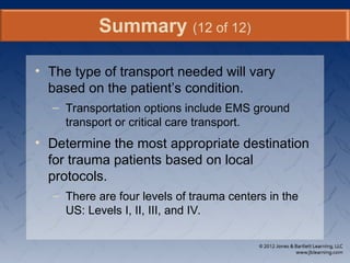 • The type of transport needed will vary
based on the patient’s condition.
– Transportation options include EMS ground
transport or critical care transport.
• Determine the most appropriate destination
for trauma patients based on local
protocols.
– There are four levels of trauma centers in the
US: Levels I, II, III, and IV.
Summary (12 of 12)
 