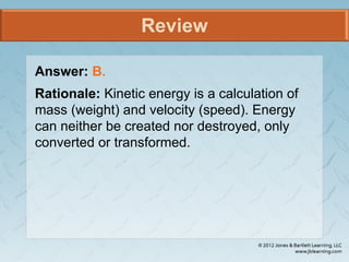 Review
Answer: B.
Rationale: Kinetic energy is a calculation of
mass (weight) and velocity (speed). Energy
can neither be created nor destroyed, only
converted or transformed.
 