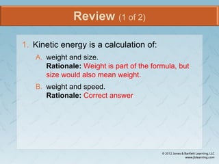Review (1 of 2)
1. Kinetic energy is a calculation of:
A. weight and size.
Rationale: Weight is part of the formula, but
size would also mean weight.
B. weight and speed.
Rationale: Correct answer
 